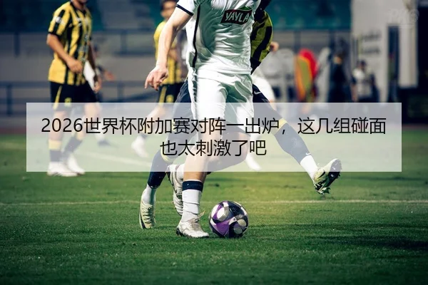 2026世界杯附加赛对阵一出炉，这几组碰面也太刺激了吧